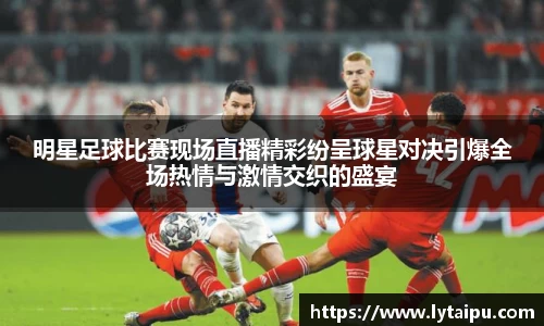 明星足球比赛现场直播精彩纷呈球星对决引爆全场热情与激情交织的盛宴