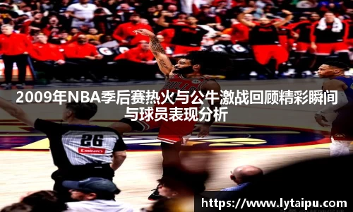 2009年NBA季后赛热火与公牛激战回顾精彩瞬间与球员表现分析