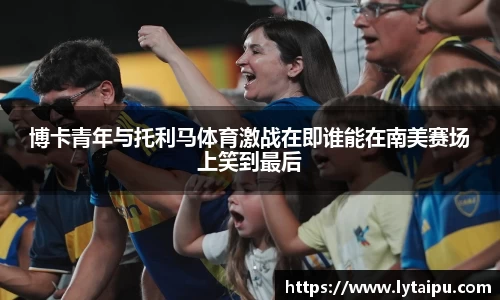 博卡青年与托利马体育激战在即谁能在南美赛场上笑到最后