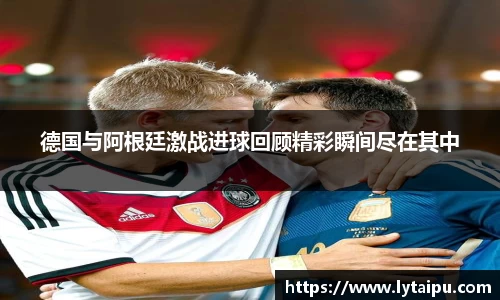 德国与阿根廷激战进球回顾精彩瞬间尽在其中